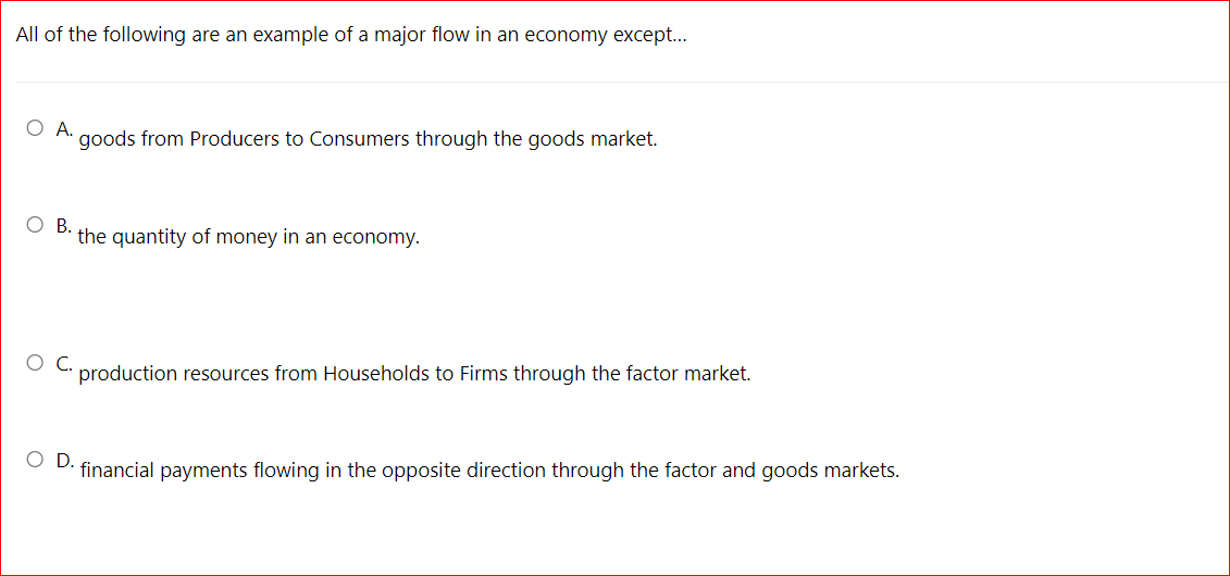 All of the following are an example of a major flow in an economy except...
ОА.
goods from Producers to Consumers through the goods market.
В.
the quantity of money in an economy.
C.
production resources from Households to Firms through the factor market.
OD.
financial payments flowing in the opposite direction through the factor and goods markets.
