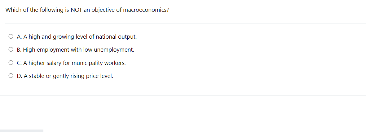 Which of the following is NOT an objective of macroeconomics?
O A. A high and growing level of national output.
O B. High employment with low unemployment.
O C. A higher salary for municipality workers.
O D. A stable or gently rising price level.
