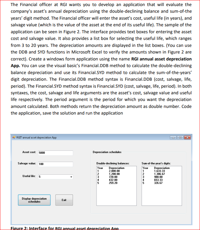 The Financial officer at RGI wants you to develop an application that will evaluate the
company's asset's annual depreciation using the double-declining balance and sum-of-the
years' digit method. The Financial officer will enter the asset's cost, useful life (in years), and
salvage value (which is the value of the asset at the end of its useful life). The sample of the
application can be seen in Figure 2. The interface provides text boxes for entering the asset
cost and salvage value. It also provides a list box for selecting the useful life, which ranges
from 3 to 20 years. The depreciation amounts are displayed in the list boxes. (You can use
the DDB and SYD functions in Microsoft Excel to verify the amounts shown in Figure 2 are
correct). Create a windows form application using the name RGI annual asset depreciation
App. You can use the visual basic's Financial.DDB method to calculate the double-declining
balance depreciation and use its Financial.SYD method to calculate the sum-of-the-years'
digit depreciation. The Financial.DDB method syntax is Financial.DDB (cost, salvage, life,
period). The Financial.SYD method syntax is Financial.SYD (cost, salvage, life, period). In both
syntaxes, the cost, salvage and life arguments are the asset's cost, salvage value and useful
life respectively. The period argument is the period for which you want the depreciation
amount calculated. Both methods return the depreciation amount as double number. Code
the application, save the solution and run the application
E RGIT annual asset depreciation App
Asset cost: 5000
Depreciation schedules
Salvage value: 100
Double-declining balances:
Sum-of-the-year's digits:
Year
Depreciation
2,000.00
1,200.00
720.00
432.00
259.20
Depreciation
1,633.33
1,306.67
980.00
653.33
326.67
Year
2
Uselul life: 5
3
4
4
Display depreciation
schedules
Exit
Figure 2: Interface for RGL annual asset depreciation App
