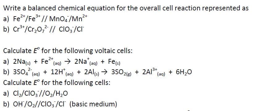 Write a balanced chemical equation for the overall cell reaction represented as
a) Fe*/Fe* // MnO,/Mn**
b) Cr*/Cr,0,? // clo;/Cl
3+
2+
3+
Calculate E° for the following voltaic cells:
a) 2Nas) + Fe+,
b) 3S0,
(aq) >
→ 2Na (aq) + Fe(s)
+ 2A13+,
(aq) + 6H,0
2-
+ 12H (ag) + 2Al(s) → 3S02(e) + 2AI*
→ 3SO2(g)
(aq)
Calculate E° for the following cells:
a) Cl,/ClO;//0,/H,0
b) OH/O2//CIO3/Cr (basic medium)
