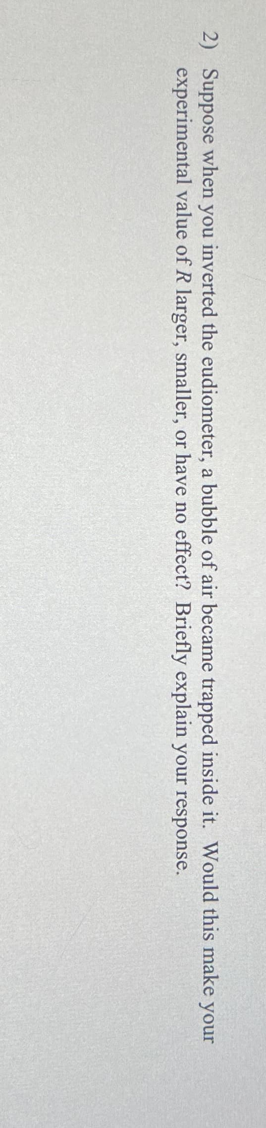 2) Suppose when you inverted the eudiometer, a bubble of air became trapped inside it. Would this make your
experimental value of R larger, smaller, or have no effect? Briefly explain your response.