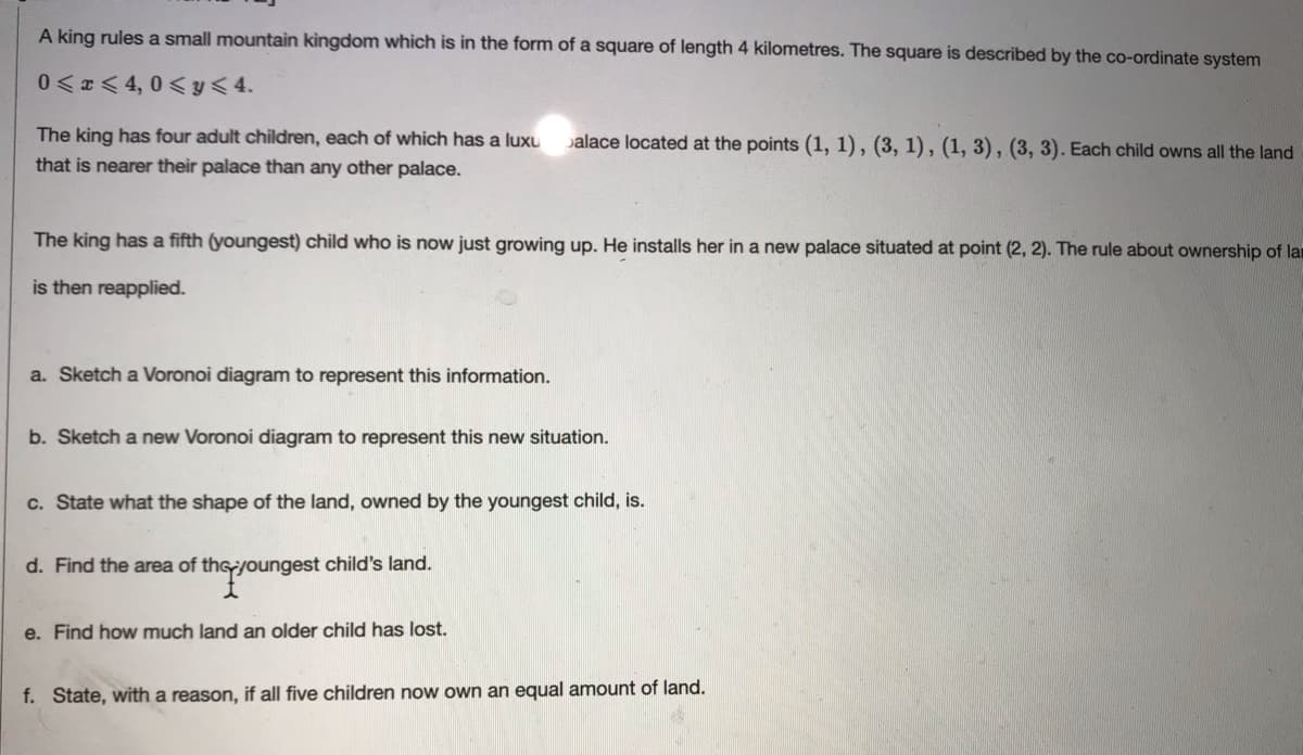 A king rules a small mountain kingdom which is in the form of a square of length 4 kilometres. The square is described by the co-ordinate system
0<z<4,0<y八4.
The king has four adult children, each of which has a luxu
palace located at the points (1, 1), (3, 1), (1, 3), (3, 3). Each child owns all the land
that is nearer their palace than any other palace.
The king has a fifth (youngest) child who is now just growing up. He installs her in a new palace situated at point (2, 2). The rule about ownership of la
is then reapplied.
a. Sketch a Voronoi diagram to represent this information.
b. Sketch a new Voronoi diagram to represent this new situation.
c. State what the shape of the land, owned by the youngest child, is.
d. Find the area of thsyoungest child's land.
e. Find how much land an older child has lost.
f. State, with a reason, if all five children now own an equal amount of land.
