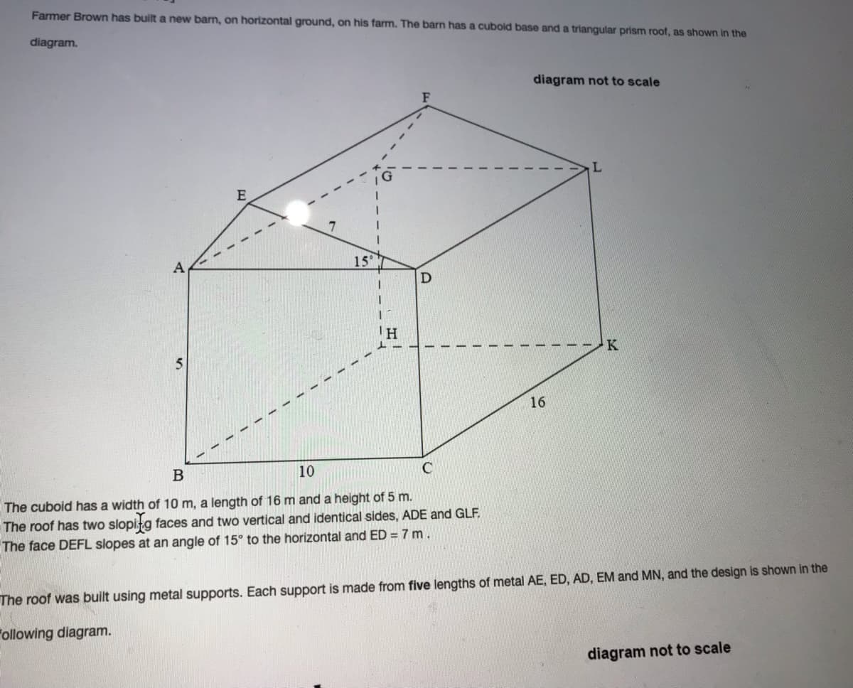 Farmer Brown has built a new barn, on horizontal ground, on his farm. The barn has a cubold base and a triangular prism roof, as shown in the
diagram.
diagram not to scale
L.
15
D
IH
K
16
B
10
The cuboid has a width of 10 m, a length of 16 m and a height of 5 m.
The roof has two slopitg faces and two vertical and identical sides, ADE and GLF.
The face DEFL slopes at an angle of 15° to the horizontal and ED = 7 m.
The roof was built using metal supports. Each support is made from five lengths of metal AE, ED, AD, EM and MN, and the design is shown in the
"ollowing diagram.
diagram not to scale
