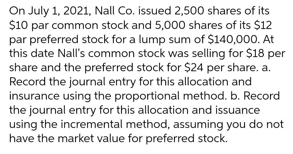 On July 1, 2021, Nall Co. issued 2,500 shares of its
$10 par common stock and 5,000 shares of its $12
par preferred stock for a lump sum of $140,000. At
this date Nall's common stock was selling for $18 per
share and the preferred stock for $24 per share. a.
Record the journal entry for this allocation and
insurance using the proportional method. b. Record
the journal entry for this allocation and issuance
using the incremental method, assuming you do not
have the market value for preferred stock.