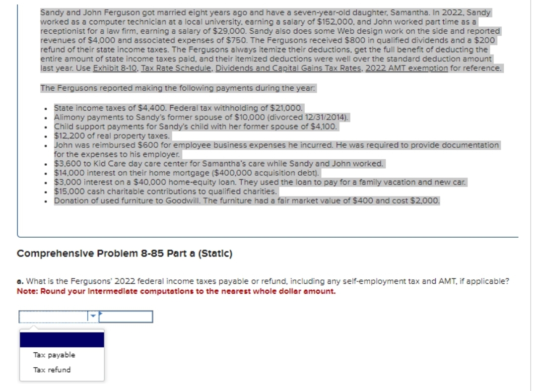 Sandy and John Ferguson got married eight years ago and have a seven-year-old daughter, Samantha. In 2022, Sandy
worked as a computer technician at a local university, earning a salary of $152,000, and John worked part time as a
receptionist for a law firm, earning a salary of $29.000. Sandy also does some Web design work on the side and reported
revenues of $4,000 and associated expenses of $750. The Fergusons received $800 in qualified dividends and a $200
refund of their state income taxes. The Fergusons always itemize their deductions, get the full benefit of deducting the
entire amount of state income taxes paid, and their itemized deductions were well over the standard deduction amount
last year. Use Exhibit 8-10, Tax Rate Schedule, Dividends and Capital Gains Tax Rates, 2022 AMT exemption for reference.
The Fergusons reported making the following payments during the year:
State income taxes of $4,400. Federal tax withholding of $21,000.
Alimony payments to Sandy's former spouse of $10,000 (divorced 12/31/2014).
Child support payments for Sandy's child with her former spouse of $4,100.
$12,200 of real property taxes.
.
.
.
John was reimbursed $600 for employee business expenses he incurred. He was required to provide documentation
for the expenses to his employer.
$3.600 to Kid Care day care center for Samantha's care while Sandy and John worked.
. $14,000 interest on their home mortgage ($400,000 acquisition debt).
$3,000 interest on a $40.000 home-equity loan. They used the loan to pay for a family vacation and new car.
• $15,000 cash charitable contributions to qualified charities.
Donation of used furniture to Goodwill. The furniture had a fair market value of $400 and cost $2,000.
.
.
.
.
Comprehensive Problem 8-85 Part a (Static)
a. What is the Fergusons' 2022 federal income taxes payable or refund, including any self-employment tax and AMT, if applicable?
Note: Round your Intermediate computations to the nearest whole dollar amount.
Tax payable
Tax refund
