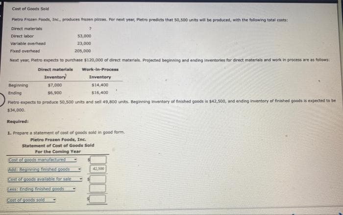 Cost of Goods Sold
Pietro Frozen Foods, Inc., produces frozen pizzas. For next year, Pietro predicts that 50,500 units will be produced, with the following total costs:
Direct materials
Direct labor
Variable overhead
Fixed overhead
Next year, Pietro expects to purchase $120,000 of direct materials. Projected beginning and ending inventories for direct materials and work in process are as follows:
Direct materials
Inventory
$7,000
$6,900
$3,000
23,000
205,000
Work-In-Process
Inventory
$14,400
$16,400
Beginning
Ending
Pietro expects to produce 50,500 units and sell 49,800 units. Beginning inventory of finished goods is $42,500, and ending inventory of finished goods is expected to be
$34,000.
Cost of goods manufactured
Add: Beginning finished goods
Cost of goods available for sale
Less: Ending finished goods
Cost of goods sold
Required:
1. Prepare a statement of cost of goods sold in good form.
Pietro Frozen Foods, Inc.
Statement of Cost of Goods Sold
For the Coming Year
42,500