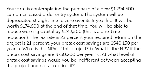 Your firm is contemplating the purchase of a new $1,794,500
computer-based order entry system. The system will be
depreciated straight-line to zero over its 5-year life. It will be
worth $174,600 at the end of that time. You will be able to
reduce working capital by $242,500 (this is a one-time
reduction). The tax rate is 23 percent your required return on the
project is 21 percent, your pretax cost savings are $540,150 per
year. a. What is the NPV of this project? b. What is the NPV if the
pretax cost savings are $750,200 per year? c. At what level of
pretax cost savings would you be indifferent between accepting
the project and not accepting it?