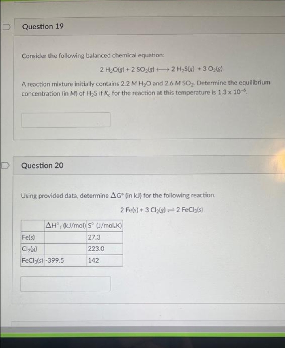 Question 19
Consider the following balanced chemical equation:
2 H₂O(g) +2 SO₂(g) + 2 H₂S(g) + 30₂(8)
A reaction mixture initially contains 2.2 M H₂O and 2.6 M SO₂. Determine the equilibrium
concentration (in M) of H₂S if K, for the reaction at this temperature is 1.3 x 10-6.
Question 20
Using provided data, determine AG (in kJ) for the following reaction.
2 Fe(s) + 3 Cl₂(g) = 2 FeCl3(s)
AH (kJ/mol) S (J/mol.K)
27.3
223.0
142
Fe(s)
Cl₂(8)
FeCl3(s)-399.5