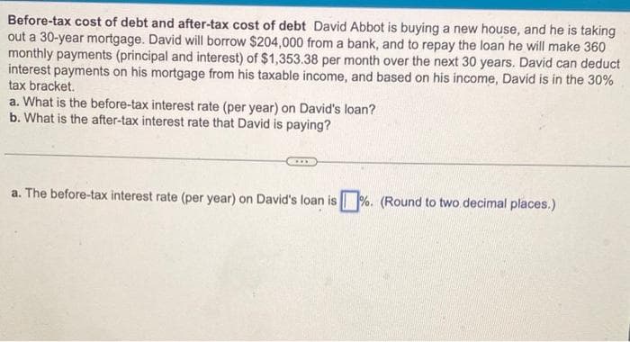 Before-tax cost of debt and after-tax cost of debt David Abbot is buying a new house, and he is taking
out a 30-year mortgage. David will borrow $204,000 from a bank, and to repay the loan he will make 360
monthly payments (principal and interest) of $1,353.38 per month over the next 30 years. David can deduct
interest payments on his mortgage from his taxable income, and based on his income, David is in the 30%
tax bracket.
a. What is the before-tax interest rate (per year) on David's loan?
b. What is the after-tax interest rate that David is paying?
a. The before-tax interest rate (per year) on David's loan is%. (Round to two decimal places.)