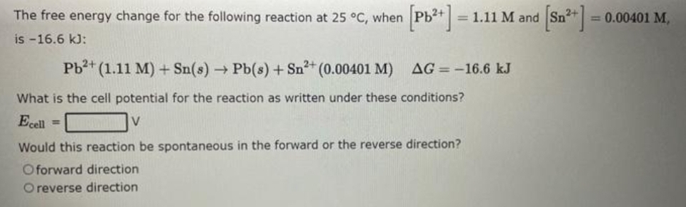 The free energy change for the following reaction at 25 °C, when
is -16.6 kJ:
[Pb²+] = 1.11 M and [Sn²+] = 0.00401 M,
Pb²+ (1.11 M) + Sn(s) → Pb(s) + Sn²³+ (0.00401 M)
What is the cell potential for the reaction as written under these conditions?
Ecell =
V
AG=-16.6 kJ
Would this reaction be spontaneous in the forward or the reverse direction?
O forward direction
O reverse direction