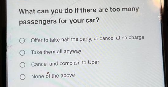 What can you do if there are too many
passengers for your car?
O Offer to take half the party, or cancel at no charge
Take them all anyway
O Cancel and.complain to Uber
O None of the above
