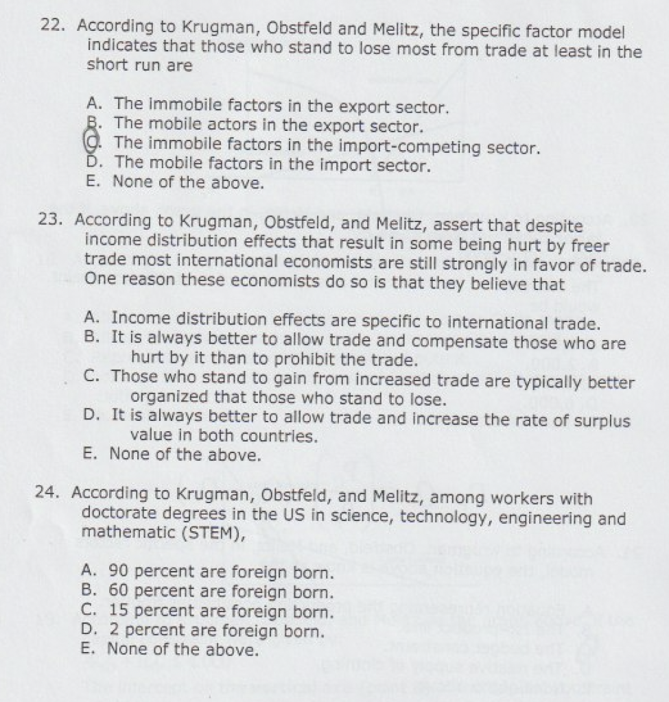 22. According to Krugman, Obstfeld and Melitz, the specific factor model
indicates that those who stand to lose most from trade at least in the
short run are
A. The immobile factors in the export sector.
B. The mobile actors in the export sector.
The immobile factors in the import-competing sector.
Ď. The mobile factors in the import sector.
E. None of the above.
23. According to Krugman, Obstfeld, and Melitz, assert that despite
income distribution effects that result in some being hurt by freer
trade most international economists are still strongly in favor of trade.
Öne reason these economists do so is that they believe that
A. Income distribution effects are specific to international trade.
B. It is always better to allow trade and compensate those who are
hurt by it than to prohibit the trade.
C. Those who stand to gain from increased trade are typically better
organized that those who stand to lose.
D. It is always better to allow trade and increase the rate of surplus
value in both countries.
E. None of the above.
24. According to Krugman, Obstfeld, and Melitz, among workers with
doctorate degrees in the US in science, technology, engineering and
mathematic (STEM),
A. 90 percent are foreign born.
B. 60 percent are foreign born.
C. 15 percent are foreign born.
D. 2 percent are foreign born.
E. None of the above.
