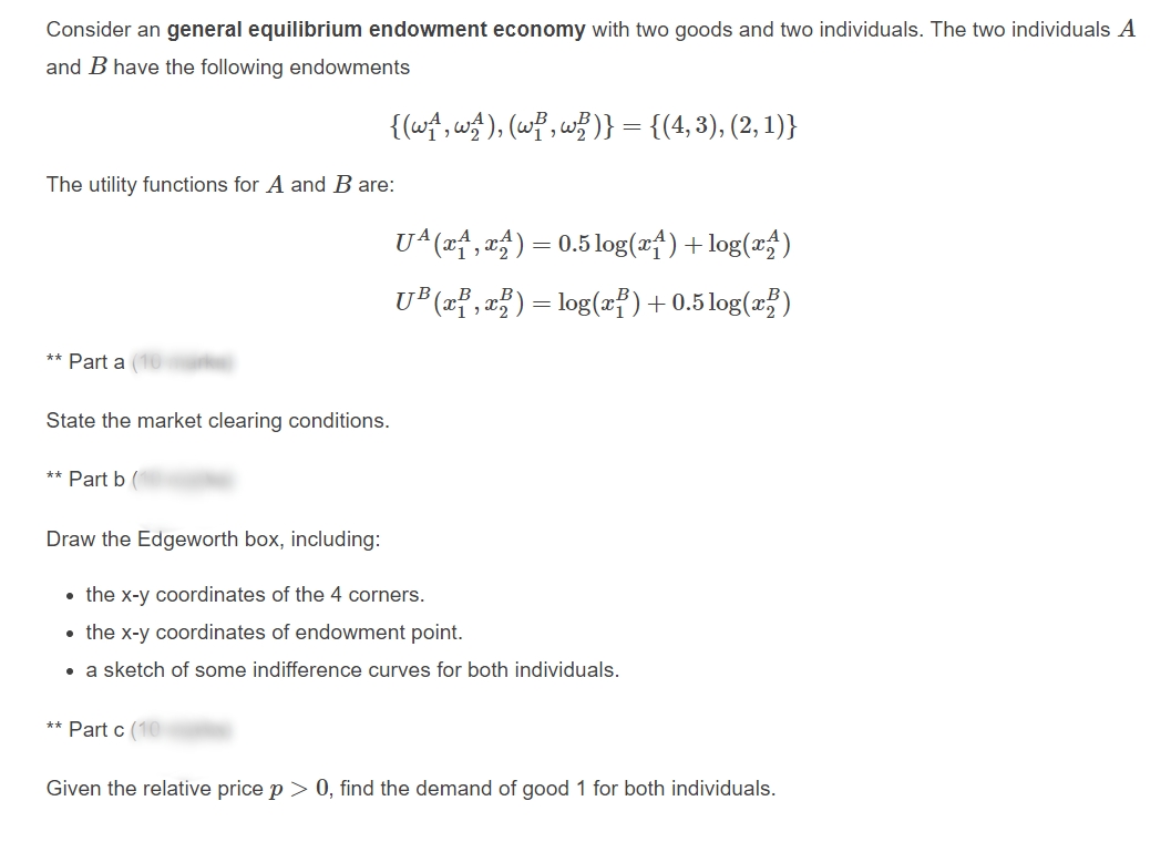 Consider an general equilibrium endowment economy with two goods and two individuals. The two individuals A
and B have the following endowments
{(w^, w), (wP, w? )} = {(4,3), (2, 1)}
The utility functions for A and B are:
U^(*f, a) = 0.5 log(x†)+log(x;)
U® x? ,a?) = log(x)+0.5 log(xž)
** Part a (10
State the market clearing conditions.
** Part b (
Draw the Edgeworth box, including:
• the x-y coordinates of the 4 corners.
• the x-y coordinates of endowment point.
• a sketch of some indifference curves for both individuals.
** Part c (10
Given the relative price p > 0, find the demand of good 1 for both individuals.
