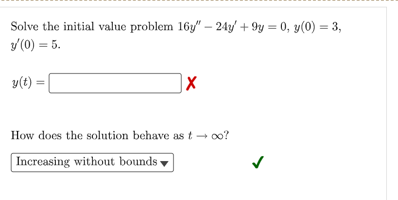 Solve the initial value problem 16y" – 24y' + 9y = 0, y(0) = 3,
y'(0) = 5.
y(t)
How does the solution behave as t → o?
Increasing without bounds ▼
