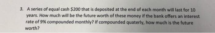 3. A series of equal cash $200 that is deposited at the end of each month will last for 10
years. How much will be the future worth of these money if the bank offers an interest
rate of 9% compounded monthly? If compounded quaterly, how much is the future
worth?
