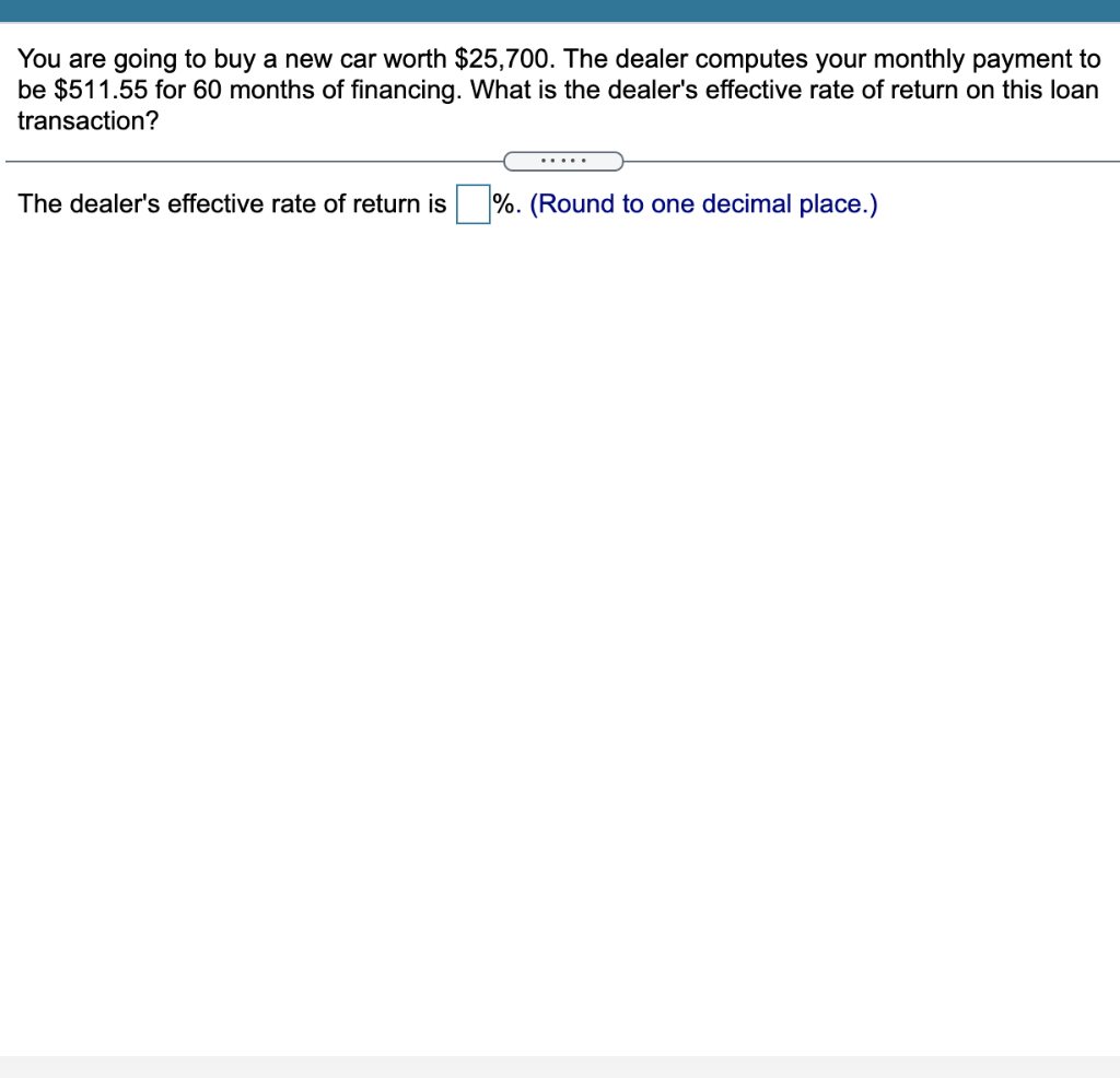 You are going to buy a new car worth $25,700. The dealer computes your monthly payment to
be $511.55 for 60 months of financing. What is the dealer's effective rate of return on this loan
transaction?
.....
The dealer's effective rate of return is
%. (Round to one decimal place.)
