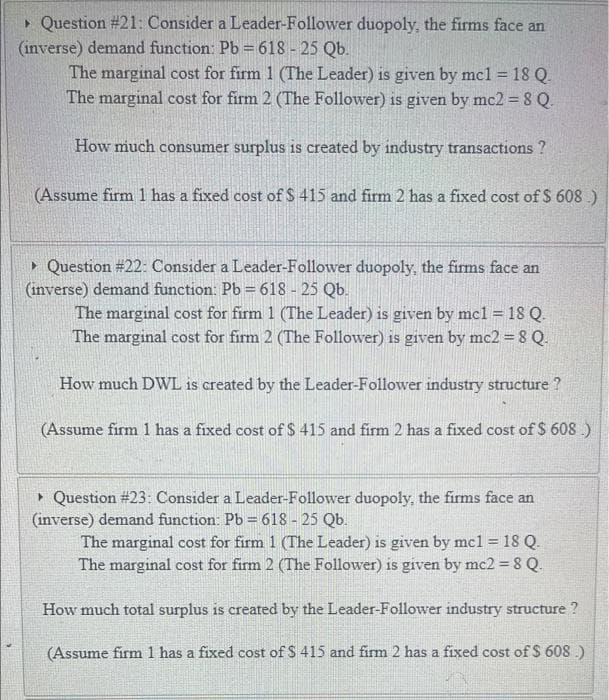 > Question #21: Consider a Leader-Follower duopoly, the firms face an
(inverse) demand function: Pb =618 - 25 Qb.
The marginal cost for firm 1 (The Leader) is given by mcl = 18 Q.
The marginal cost for firm 2 (The Follower) is given by mc2 = 8 Q.
How much consumer surplus is created by industry transactions ?
(Assume firm 1 has a fixed cost ofS 415 and firm 2 has a fixed cost of S 608 )
• Question #22: Consider a Leader-Follower duopoly, the firms face an
(inverse) demand function: Pb = 618 - 25 Qb.
The marginal cost for firm 1 (The Leader) is given by mcl = 18 Q.
The marginal cost for firm 2 (The Follower) is given by mc2 = 8 Q.
How much DWL is created by the Leader-Follower industry structure ?
(Assume firm 1 has a fixed cost of $ 415 and firm 2 has a fixed cost of $ 608 .)
• Question #23: Consider a Leader-Follower duopoly, the firms face an
(inverse) demand function: Pb = 618 - 25 Qb.
The marginal cost for firm 1 (The Leader) is given by mcl = 18 Q.
The marginal cost for firm 2 (The Follower) is given by mc2 = 8 Q
How much total surplus is created by the Leader-Follower industry structure ?
(Assume firm 1 has a fixed cost of $ 415 and fim 2 has a fixed cost of $ 608 .)
