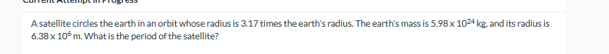 A satellite circles the earth in an orbit whose radius is 3.17 times the earth's radius. The earth's mass is 5.98 x 1024 kg, and its radius is
6.38 x 106 m. What is the period of the satellite?