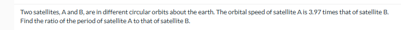 Two satellites, A and B, are in different circular orbits about the earth. The orbital speed of satellite A is 3.97 times that of satellite B.
Find the ratio of the period of satellite A to that of satellite B.