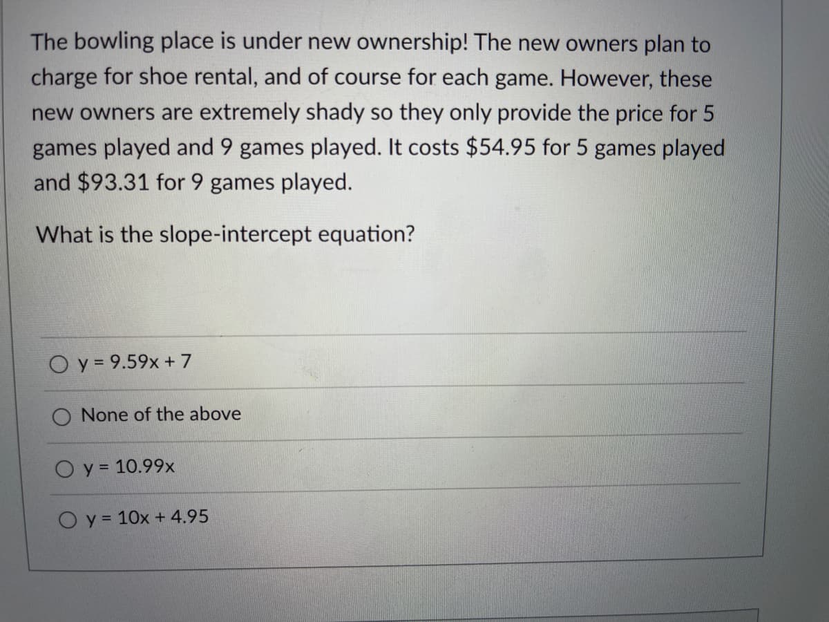The bowling place is under new ownership! The new owners plan to
charge for shoe rental, and of course for each game. However, these
new owners are extremely shady so they only provide the price for 5
games played and 9 games played. It costs $54.95 for 5 games played
and $93.31 for 9 games played.
What is the slope-intercept equation?
O y = 9.59x + 7
None of the above
O y = 10.99x
O y = 10x + 4.95
