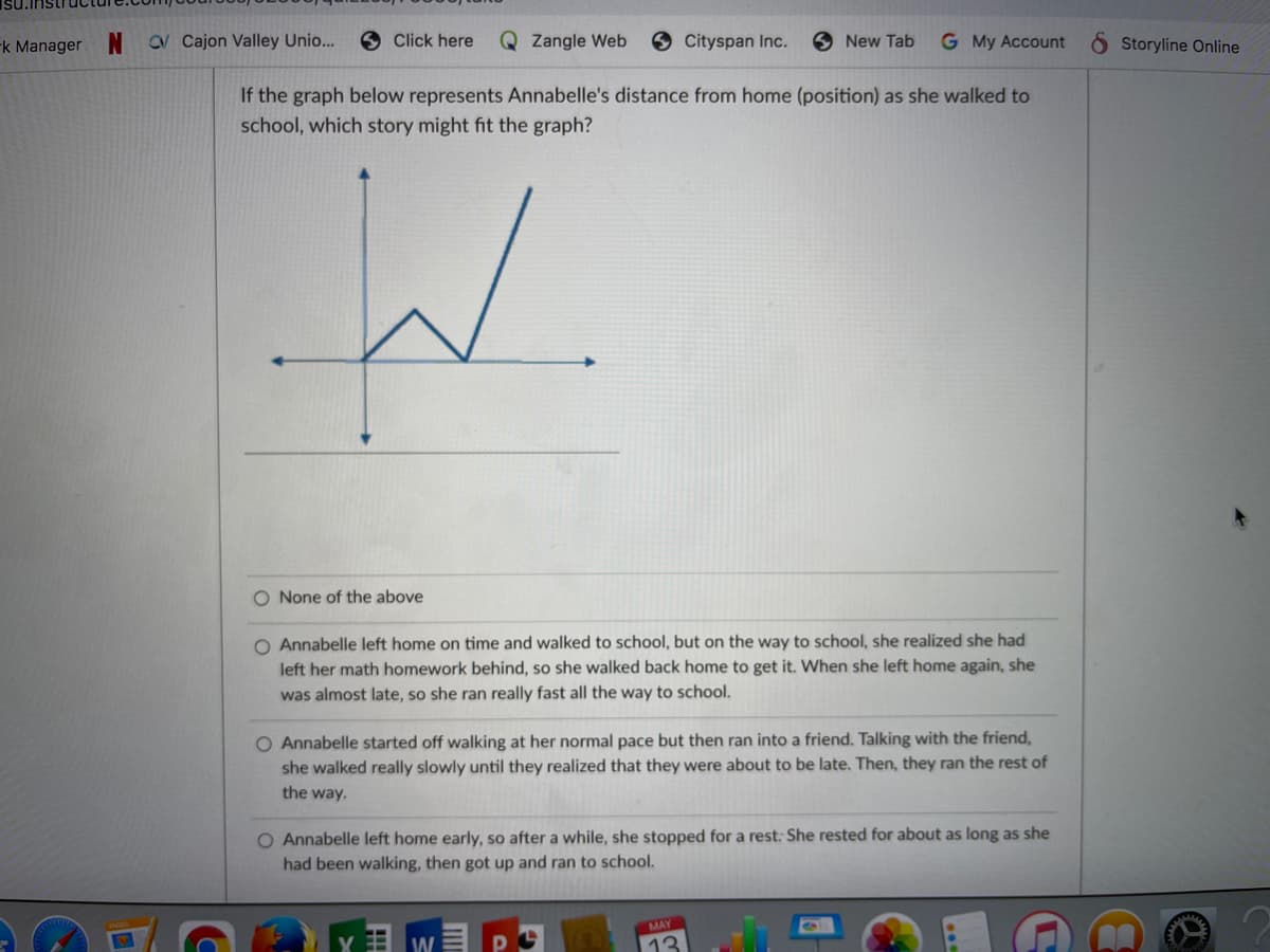 -k Manager
CV Cajon Valley Unio...
O Click here
Q Zangle Web
Cityspan Inc.
6 New Tab
G My Account
Storyline Online
If the graph below represents Annabelle's distance from home (position) as she walked to
school, which story might fit the graph?
W.
O None of the above
O Annabelle left home on time and walked to school, but on the way to school, she realized she had
left her math homework behind, so she walked back home to get it. When she left home again, she
was almost late, so she ran really fast all the way to school.
O Annabelle started off walking at her normal pace but then ran into a friend. Talking with the friend,
she walked really slowly until they realized that they were about to be late. Then, they ran the rest of
the way.
O Annabelle left home early, so after a while, she stopped for a rest: She rested for about as long as she
had been walking, then got up and ran to school.
MAY
W
