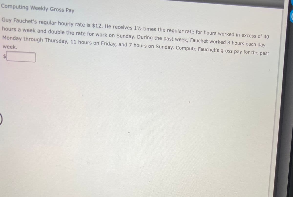 Computing Weekly Gross Pay
Guy Fauchet's regular hourly rate is $12. He receives 1½ times the regular rate for hours worked in excess of 40
hours a week and double the rate for work on Sunday. During the past week, Fauchet worked 8 hours each day
Monday through Thursday, 11 hours on Friday, and 7 hours on Sunday. Compute Fauchet's gross pay for the past
week.
