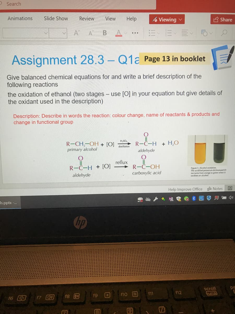 O Search
Animations
Slide Show
Review
View
Help
Viewing v
A Share
A
A
B.
Assignment 28.3 – Q1a Page 13 in booklet
Give balanced chemical equations for and write a brief description of the
following reactions
the oxidation of ethanol (two stages - use [0] in your equation but give details of
the oxidant used in the description)
Description: Describe in words the reaction: colour change, name of reactants & products and
change in functional group
H,SO.
R-C-H + H,O
R-CH,-OH + [O]
primary alcohol
distillation
aldehyde
reflux
R-C-OH
carboxylic acid
R-C-H + [O]
Figure 1: Alcohol axidation.
e acidified potassium dichromaterVI
ion turns from orange to green when it
Oxidises an alcohol.
aldehyde
Help Improve Office Notes
Is.pptx -.-.
Chp
scroll
umi
pa
f10
f1
F12
f8
f9
f7
