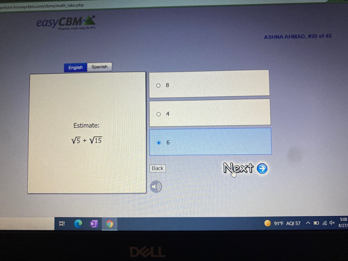 merford-tn.easycbm.com/cbms/math_take.php
easyCBMX
Progress made easy for RTL.
ASHNA AHMAD, #20 of 45
English
Spanish
O 8
O 4
Estimate:
V5 + V15
O 6
Next O
Back
5:08
91°F AQI 57
8/27/
DELL
