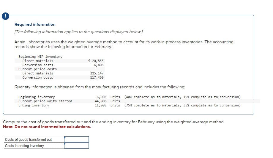 Required information
[The following information applies to the questions displayed below.]
Annin Laboratories uses the weighted-average method to account for its work-in-process inventories. The accounting
records show the following information for February:
Beginning WIP inventory
Direct materials
Conversion costs
Current period costs
Direct materials
Conversion costs
Beginning inventory
Current period units started
Ending inventory
$ 20,553
6,805
Quantity information is obtained from the manufacturing records and includes the following:
225, 147
117,460
Costs of goods transferred out
Costs in ending inventory
6,000 units (40 % complete as to materials, 15 % complete as to conversion)
44,000 units
11,000 units (75% complete as to materials, 35% complete as to conversion)
Compute the cost of goods transferred out and the ending inventory for February using the weighted-average method.
Note: Do not round intermediate calculations.