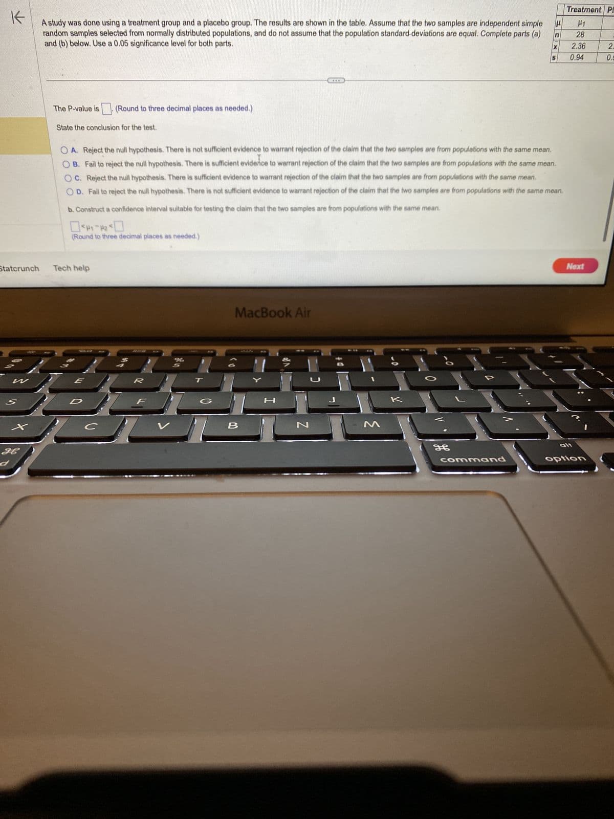 K
A study was done using a treatment group and a placebo group. The results are shown in the table. Assume that the two samples are independent simple
random samples selected from normally distributed populations, and do not assume that the population standard deviations are equal. Complete parts (a)
and (b) below. Use a 0.05 significance level for both parts.
Statcrunch
W
S
+
H
d
The P-value is. (Round to three decimal places as needed.)
State the conclusion for the test.
b. Construct a confidence interval suitable for testing the claim that the two samples are from populations with the same mean.
#1-20
(Round to three decimal places as needed.)
Tech help
E
R
#
с
OA. Reject the null hypothesis. There is not sufficient evidence to warrant rejection of the claim that the two samples are from populations with the same mean.
OB. Fail to reject the null hypothesis. There is sufficient evidence to warrant rejection of the claim that the two samples are from populations with the same mean.
OC. Reject the null hypothesis. There is sufficient evidence to warrant rejection of the claim that the two samples are from populations with the same mean.
OD. Fail to reject the null hypothesis. There is not sufficient evidence to warrant rejection of the claim that the two samples are from populations with the same mean.
%
MacBook Air
B
PA
***
N
J
J
M
0
F
P
H
command
n
X
Treatment Pl
1
28
2.36
0.94
Next
alt
option
2.
0.5