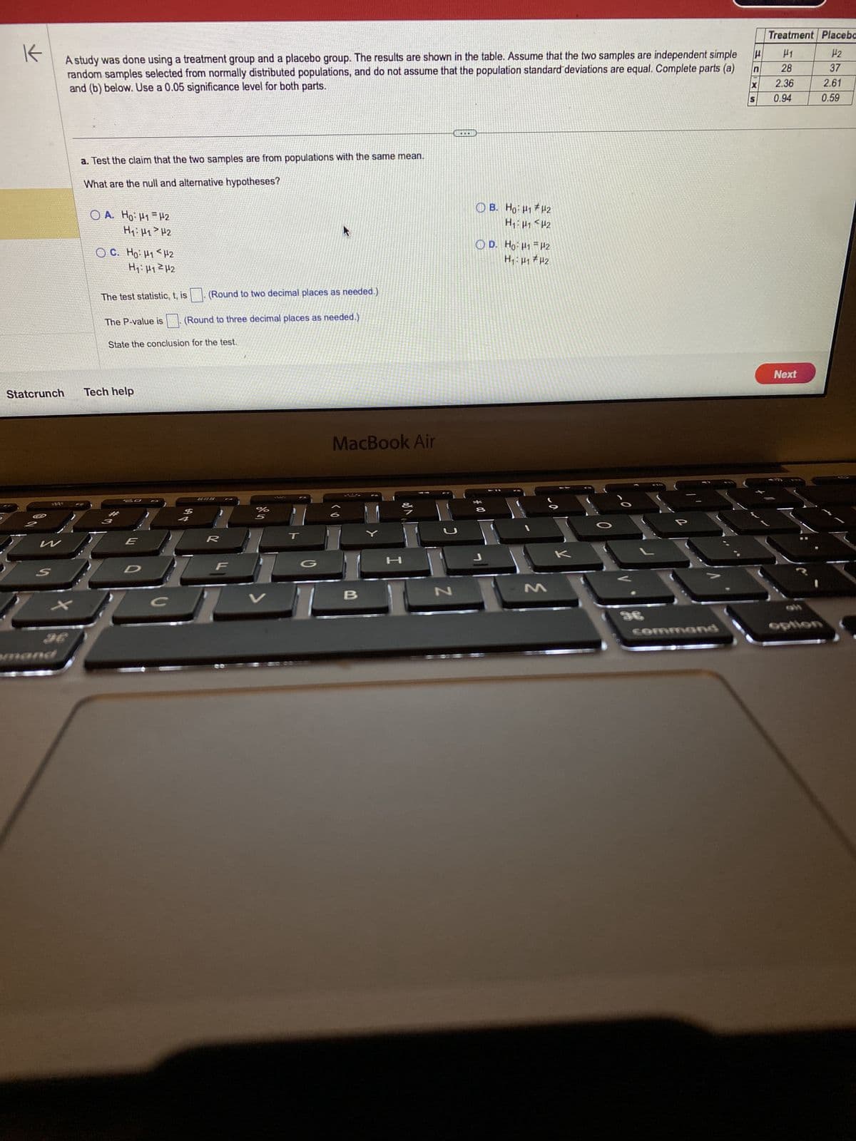 K
A study was done using a treatment group and a placebo group. The results are shown in the table. Assume that the two samples are independent simple
random samples selected from normally distributed populations, and do not assume that the population standard deviations are equal. Complete parts (a)
and (b) below. Use a 0.05 significance level for both parts.
Statcrunch
W
S
X
a. Test the claim that the two samples are from populations with the same mean.
What are the null and alternative hypotheses?
=
OA. Ho: H1 H2
H₁: H1 H2
C. Hỏ. Hi<H2
H₁: H1²H2
The test statistic, t, is
The P-value is
Tech help
State the conclusion for the test.
*
30
E
D
Fa
C
(Round to two decimal places as needed.)
(Round to three decimal places as needed.)
$
%
5
--
MacBook Air
B
FO
2000
OD. Ho: H1
*
B. Ho: H1
H₁ H1
J
H2
H2
H2
H₁: H₁ H2
-a
M
-0
e
command
P
Treatment Placebo
H1
12
28
2.36
0.94
Next
I
37
2.61
0.59