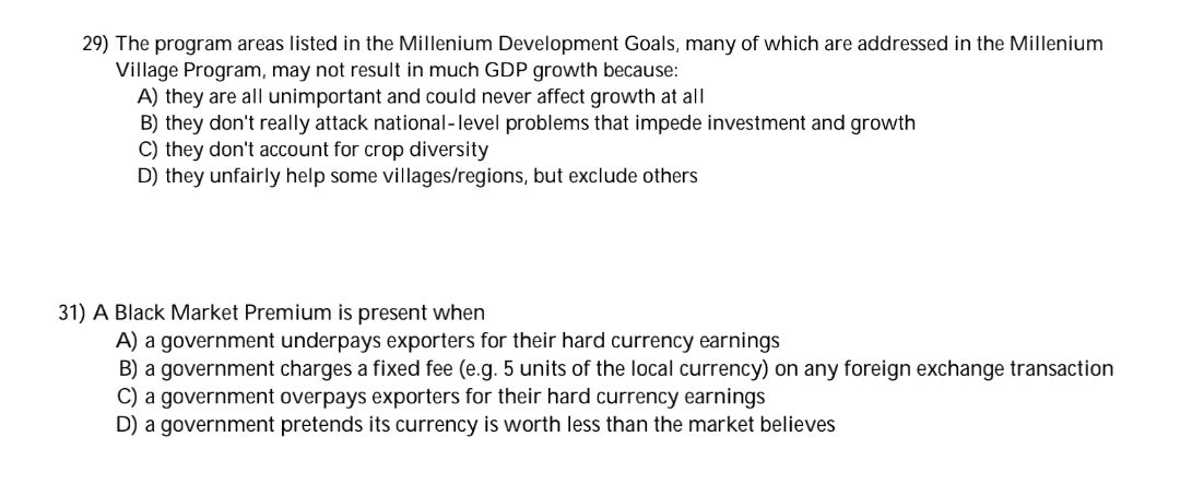 29) The program areas listed in the Millenium Development Goals, many of which are addressed in the Millenium
Village Program, may not result in much GDP growth because:
A) they are all unimportant and could never affect growth at all
B) they don't really attack national-level problems that impede investment and growth
C) they don't account for crop diversity
D) they unfairly help some villages/regions, but exclude others
31) A Black Market Premium is present when
A) a government underpays exporters for their hard currency earnings
B) a government charges a fixed fee (e.g. 5 units of the local currency) on any foreign exchange transaction
C) a government overpays exporters for their hard currency earnings
D) a government pretends its currency is worth less than the market believes
