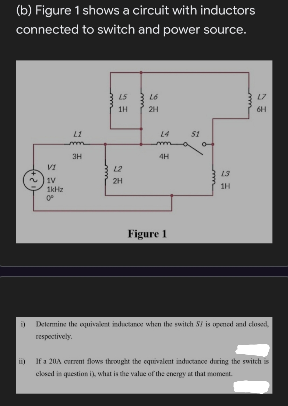 (b) Figure 1 shows a circuit with inductors
connected to switch and power source.
L5
L6
L7
1H
2H
6H
L1
L4
S1
3H
4H
V1
L2
L3
1V
2H
1H
1kHz
0°
Figure 1
Determine the equivalent inductance when the switch S1 is opened and closed,
respectively.
ii)
If a 20A current flows throught the equivalent inductance during the switch is
closed in question i), what is the value of the energy at that moment.
