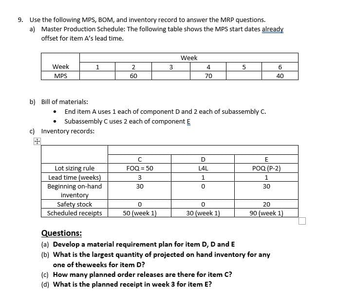 9. Use the following MPS, BOM, and inventory record to answer the MRP questions.
a) Master Production Schedule: The following table shows the MPS start dates already
offset for item A's lead time.
Week
Week
2
4
6.
MPS
60
70
40
b) Bill of materials:
End item A uses 1 each of component D and 2 each of subassembly C.
Subassembly C uses 2 each of component E
c) Inventory records:
D
E
Lot sizing rule
Lead time (weeks)
Beginning on-hand
FOQ = 50
РOQ (Р-2)
L4L
1
1
30
30
inventory
Safety stock
Scheduled receipts
20
50 (week 1)
30 (week 1)
90 (week 1)
Questions:
(a) Develop a material requirement plan for item D, D and E
(b) What is the largest quantity of projected on hand inventory for any
one of theweeks for item D?
(c) How many planned order releases are there for item C?
(d) What is the planned receipt in week 3 for item E?
