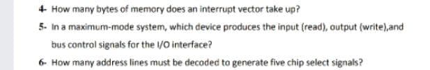 4 How many bytes of memory does an interrupt vector take up?
5- In a maximum-mode system, which device produces the input (read), output (write),and
bus control signals for the /O interface?
6- How many address lines must be decoded to generate five chip select signals?
