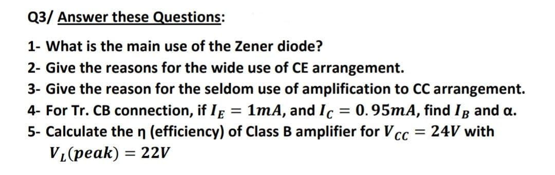 Q3/ Answer these Questions:
1- What is the main use of the Zener diode?
2- Give the reasons for the wide use of CE arrangement.
3- Give the reason for the seldom use of amplification to CC arrangement.
4- For Tr. CB connection, if Ig = 1mA, and Ic = 0.95mA, find Ig and a.
5- Calculate the n (efficiency) of Class B amplifier for V cc
= 24V with
VL(peak) = 22V
