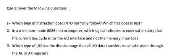 Q5/ answer the folowing questions :
1- Which type of instruction dose INTO normally follow? Which flag does is test?
2- In a minimum-mode 8086 microcomputer, which signal indicates to external circuitry that
the current bus cycle is for the l/0 interface and not the memory interface?
3- Which type of /O has the disadvantage that all 1/0 data transfers must take place through
the AL or AX register?
