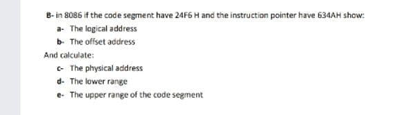 B- in 8086 if the code segment have 24F6 H and the instruction pointer have 634AH show:
a- The logical address
b- The offset address
And calculate:
- The physical address
d- The lower range
e- The upper range of the code segment
