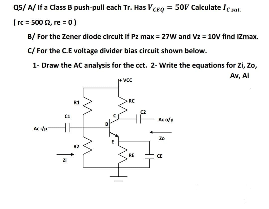 Q5/ A/ If a Class B push-pull each Tr. Has V
CEQ = 50V Calculate Ic sat.
( rc = 500 0, re = 0)
%3D
%3D
B/ For the Zener diode circuit if Pz max = 27W and Vz = 10V find IZmax.
C/ For the C.E voltage divider bias circuit shown below.
1- Draw the AC analysis for the cct. 2- Write the equations for Zi, Zo,
Av, Ai
|+ VCC
R1
RC
C2
C1
Ac o/p
B
Ac i/p
Zo
R2
RE
СЕ
Zi
