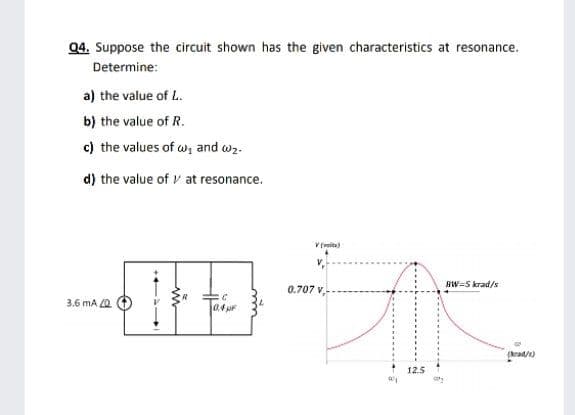 04. Suppose the circuit shown has the given characteristics at resonance.
Determine:
a) the value of L.
b) the value of R.
c) the values of w, and w2.
d) the value of v at resonance.
BW=5 krad/s
0.707 v,-
3.6 mA Z0
a4 pF
(krad/e)
