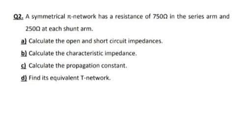 Q2. A symmetrical rn-network has a resistance of 7500 in the series arm and
2500 at each shunt arm.
al Calculate the open and short circuit impedances.
b) Calculate the characteristic impedance.
c) Calculate the propagation constant.
d) Find its equivalent T-network.
