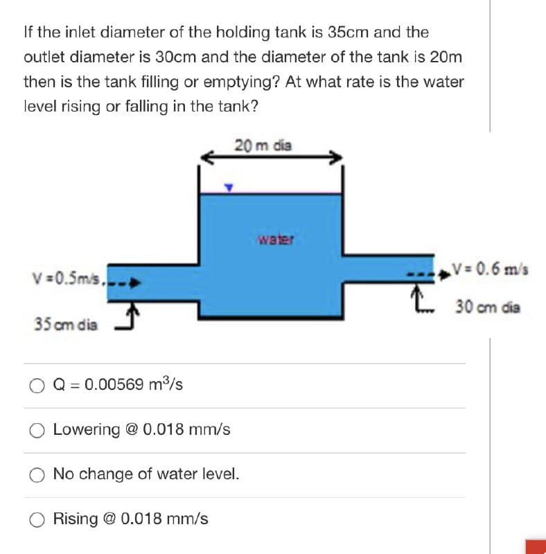 If the inlet diameter of the holding tank is 35cm and the
outlet diameter is 30cm and the diameter of the tank is 20m
then is the tank filling or emptying? At what rate is the water
level rising or falling in the tank?
20 m dia
water
V =0.5mis..
V=0.6 m/s
30 cm dia
35 cm dia
Q = 0.00569 m3/s
Lowering @ 0.018 mm/s
No change of water level.
Rising @ 0.018 mm/s
