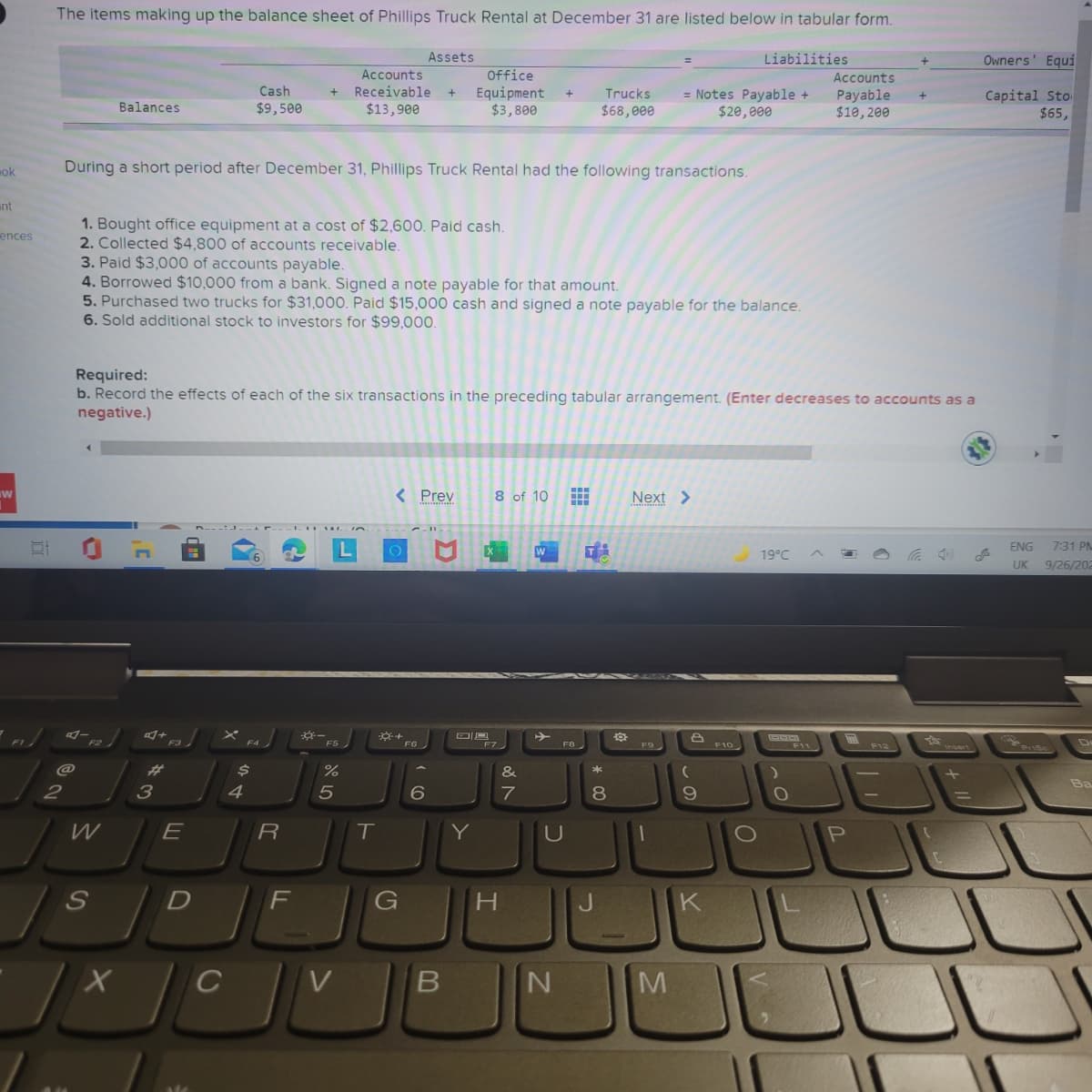 The items making up the balance sheet of Phillips Truck Rental at December 31 are listed below in tabular form.
Assets
Liabilities
Owners' Equi
Office
Equipment
$3,800
Accounts
Accounts
Cash
Receivable
Capital Sto
$65,
Trucks
= Notes Payable +
$20,000
Payable
$10,200
Balances
$9,500
$13,900
$68,000
mok
During a short period after December 31, Phillips Truck Rental had the following transactions.
int
1. Bought office equipment at a cost of $2,600. Paid cash.
2. Collected $4,800 of accounts receivable.
3. Paid $3,000 of accounts payable.
4. Borrowed $10,000 from a bank. Signed a note payable for that amount.
5. Purchased two trucks for $31,000. Paid $15,000 cash and signed a note payable for the balance.
6. Sold additional stock to investors for $99,000.
ences
Required:
b. Record the effects of each of the six transactions in the preceding tabular arrangement. (Enter decreases to accounts as a
negative.)
< Prev
8 of 10
Next >
W
ENG
7:31 PM
19°C
UK
9/26/202
-
F3
F5
F10
F6
F7
F8
F9
F12
%23
&
2
4
7
E
R
T
Y
U
S
F
G
H.
K
V
* 00
