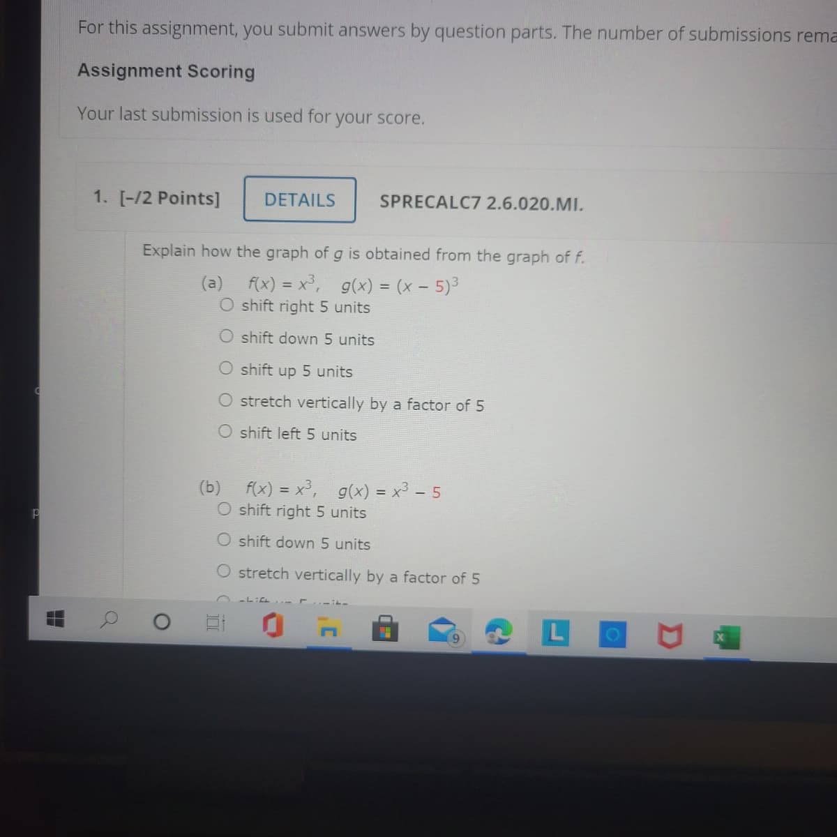 For this assignment, you submit answers by question parts. The number of submissions rema
Assignment Scoring
Your last submission is used for your score.
1. [-/2 Points]
DETAILS
SPRECALC7 2.6.020.MI.
Explain how the graph of g is obtained from the graph of f.
(a) f(x) = x3,
O shift right 5 units
g(x) = (x - 5)3
O shift down 5 units
O shift up 5 units
stretch vertically by a factor of 5
O shift left 5 units
(b) f(x) = x³,
O shift right 5 units
g(x) = x³ - 5
%3D
O shift down 5 units
O stretch vertically by a factor of 5
