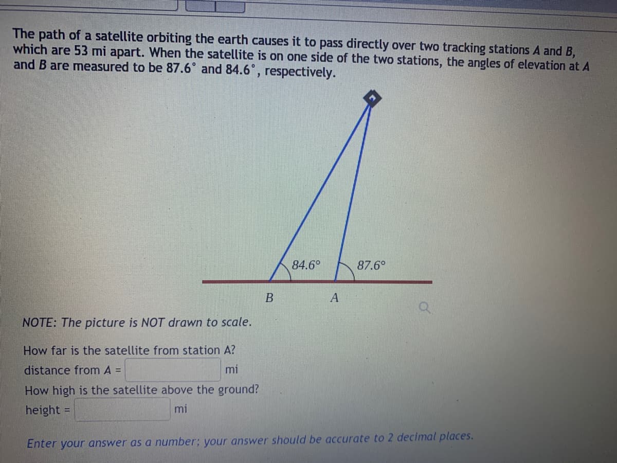 The path of a satellite orbiting the earth causes it to pass directly over two tracking stations A and B,
which are 53 mi apart. When the satellite is on one side of the two stations, the angles of elevation at A
and B are measured to be 87.6° and 84.6°, respectively.
84.6°
87.6°
B
NOTE: The picture is NOT drawn to scale.
How far is the satellite from station A?
distance from A =
mi
How high is the satellite above the ground?
height =
mi
Enter your answer as a number; your answer should be accurate to 2 decimal places.
