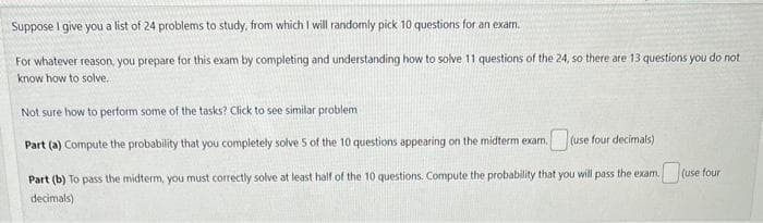 Suppose I give you a list of 24 problems to study, from which I will randomly pick 10 questions for an exam.
For whatever reason, you prepare for this exam by completing and understanding how to solve 11 questions of the 24, so there are 13 questions you do not
know how to solve..
Not sure how to perform some of the tasks? Click to see similar problem i
Part (a) Compute the probability that you completely solve 5 of the 10 questions appearing on the midterm exam.
(use four decimals)
Part (b) To pass the midterm, you must correctly solve at least half of the 10 questions. Compute the probability that you will pass the exam.
decimals)
(use four