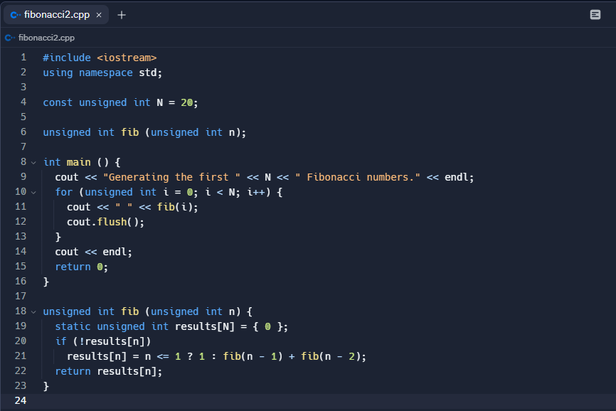 fibonacci2.cpp x +
fibonacci2.cpp
1 #include <iostream>
2 using namespace std;
3
4
5
6
7
8
9
10
11
12
13
14
15
16
222
23
const unsigned int N = 20;
unsigned int fib (unsigned int n);
int main () {
cout << "Generating the first " << N << " Fibonacci numbers." << endl;
for (unsigned int i = 0; i < N; i++) {
cout << " " << fib(i);
cout.flush();
17
18 unsigned int fib (unsigned int n) {
V
19 static unsigned int results[N] = { 0 };
20
if (!results[n])
21
24
}
}
cout << endl;
return 0;
}
results[n] = n <= 1 ? 1 : fib(n − 1) + fib(n − 2);
return results[n];
11