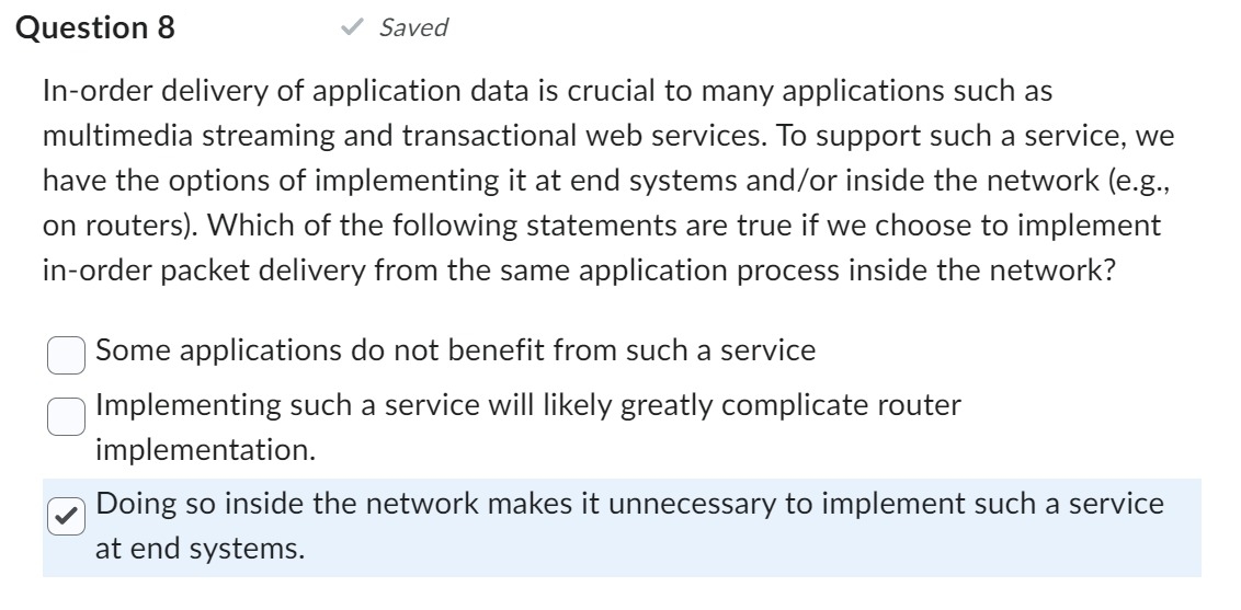 Question 8
In-order delivery of application data is crucial to many applications such as
multimedia streaming and transactional web services. To support such a service, we
have the options of implementing it at end systems and/or inside the network (e.g.,
on routers). Which of the following statements are true if we choose to implement
in-order packet delivery from the same application process inside the network?
Saved
Some applications do not benefit from such a service
Implementing such a service will likely greatly complicate router
implementation.
Doing so inside the network makes it unnecessary to implement such a service
at end systems.