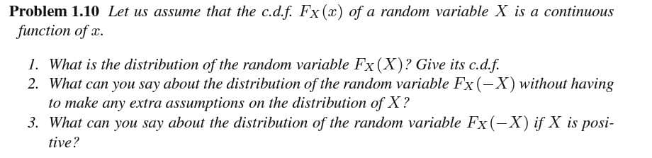 Problem 1.10 Let us assume that the c.d.f. Fx (x) of a random variable X is a continuous
function of x.
1. What is the distribution of the random variable Fx (X)? Give its c.d.f.
2. What can you say about the distribution of the random variable Fx (-X) without having
to make any extra assumptions on the distribution of X?
3. What can you say about the distribution of the random variable Fx (-X) if X is posi-
tive?