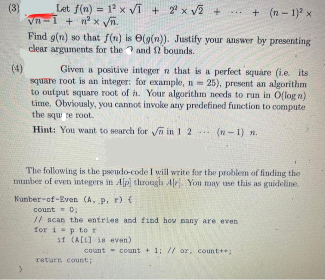 (3)
(4)
Let f(n) = 12 x √I + 2² x √2 +
√n-1 + n² x √√n.
Find g(n) so that f(n) is
clear arguments for the
Given a positive integer n that is a perfect square (i.e. its
square root is an integer: for example, n = 25), present an algorithm
to output square root of n. Your algorithm needs to run in O(log n)
time. Obviously, you cannot invoke any predefined function to compute
the square root.
Hint: You want to search for √n in 1 2
for i= p to r
(g(n)). Justify your answer by presenting
and 2 bounds.
if (A[i] is even)
...
The following is the pseudo-code I will write for the problem of finding the
number of even integers in A[p] through A[r]. You may use this as guideline.
Number-of-Even (A, p, r) {
count = 0;
// scan the entries and find how many are even
+ (n − 1)² x
return count;
(n-1) n.
count = count + 1; // or, count++;